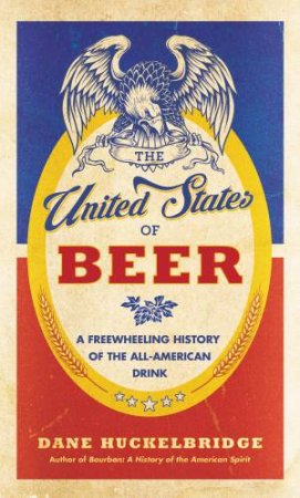 The United States Of Beer: A Freewheeling History Of The All-American Drink by Dane Huckelbridge