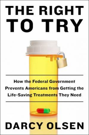 Right To Try: How the Federal Government Is Preventing Americans fromGetting the Life-Saving Treatments They Need by Darcy Olsen