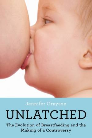Unlatched: The Evolution Of Breastfeeding And The Making Of A Controversy by Jennifer Grayson