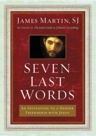 Seven Last Words: An Invitation To A Deeper Friendship With Jesus by James Martin
