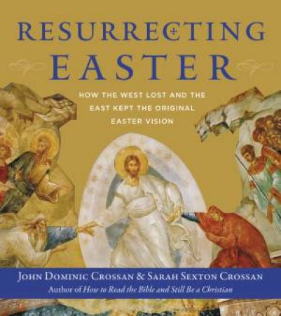 Resurrecting Easter: How The West Lost And The East Kept The Original Easter Vision by John Dominic Crossan & Sarah Crossan
