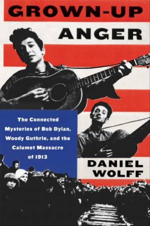 Grown-Up Anger: The Connected Mysteries Of Bob Dylan, Woody Guthrie, And The Calumet Massacre Of 1913 by Daniel Wolff