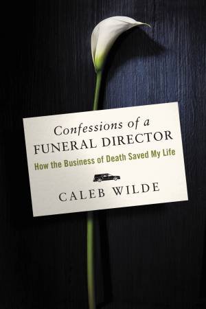 Confessions Of A Funeral Director: How the Business of Death Saved My Life by Caleb Wilde