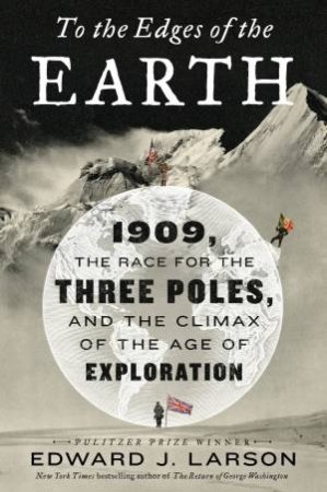 To The Edges Of The Earth: 1909, the Race for the Three Poles, and the Climax of the Age of Exploration by Edward Larson
