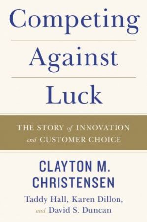 Competing Against Luck: The Story Of Innovation And Customer Choice by Clayton M Christensen & Taddy Hall