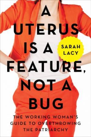 A Uterus Is A Feature, Not A Bug: The Working Woman's Guide To Overthrowing The Patriarchy by Sarah Lacy