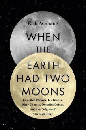 When the Earth Had Two Moons: Cannibal Planets, Dreadful Orbits, Icy Giants, Dirty Comets and the Origins of Today's Night Sky by Erik Asphaug