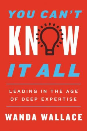 You Can't Know It All: Leading in the Age of Deep Expertise by Wanda Wallace