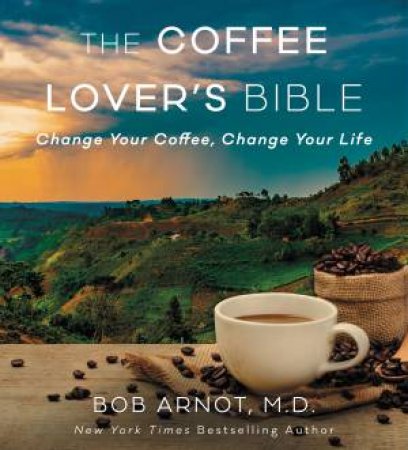 The Coffee Lover's Bible: Change Your Coffee, Change Your Life by Bob Arnot