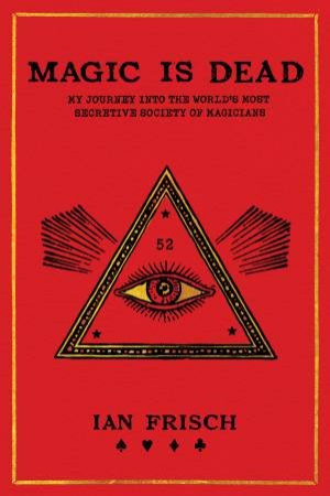 Magic Is Dead: My Journey Into The World's Most Secretive Society Of Magicians by Ian Frisch