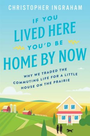 If You Lived Here You'd Be Home By Now: Why We Traded The Commuting Life For A Little House On The Prairie by Christopher Ingraham