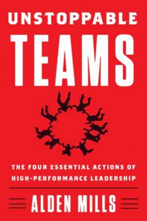Unstoppable Teams: The Four Essential Actions Of High-Performance Leadership by Alden Mills