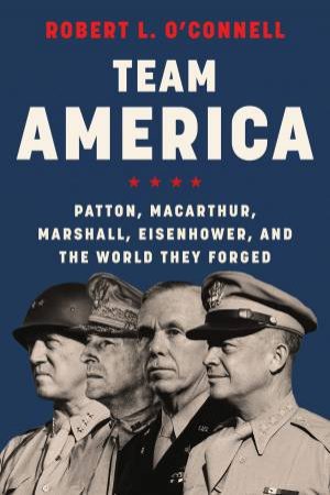 Team America: Patton, MacArthur, Marshall, and Eisenhower, and the WorldThey Forged by Robert L. O'Connell