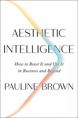 Aesthetic Intelligence: How To Boost It And Use It In Business And Beyond by Pauline Brown