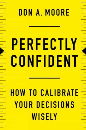 Perfectly Confident: How To Calibrate Your Decisions Wisely by Don. A. Moore