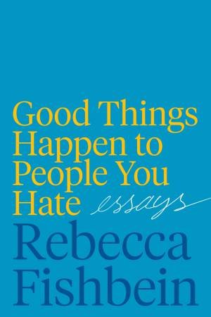 Good Things Happen To The People You Hate: Essays by Rebecca Fishbein