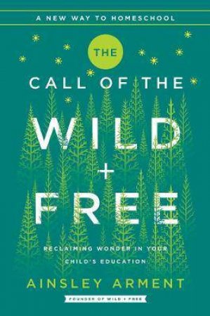 The Call Of The Wild And Free: Reclaiming The Wonder In Your Child's Education, A New Way To Homeschool by Ainsley Arment