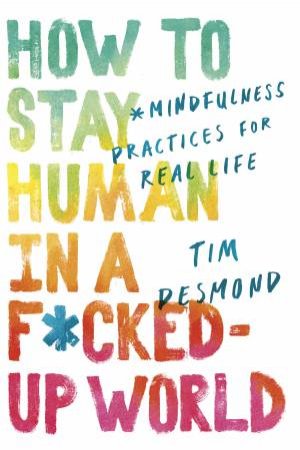 How To Stay Human In A F*cked-Up World: Mindfulness Practices For Real Life by Tim Desmond