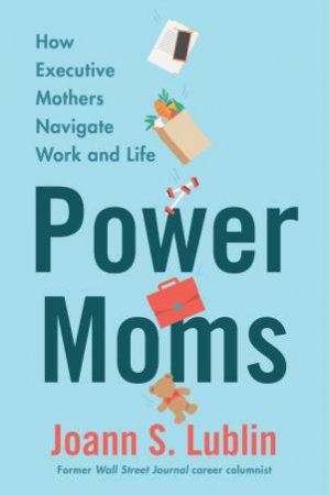 Power Moms: How Executive Mothers Navigate Work And Life by Joann S. Lublin