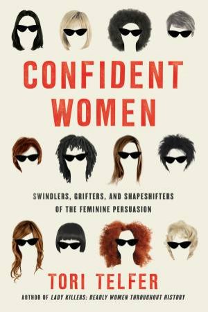 Confident Women: Swindlers, Grifters, And Shapeshifters Of The Feminine Persuasion by Tori Telfer