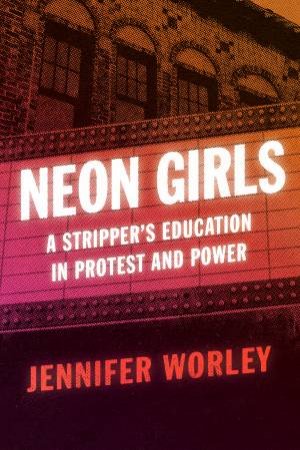 Neon Girls: A Stripper's Education In Protest And Power by Jennifer Worley