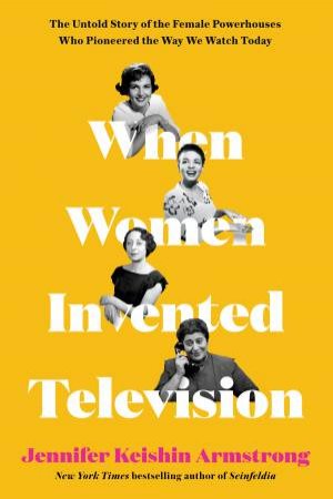 When Women Invented Television: The Untold Story of the Female Powerhouses Who Pioneered The Way We Watch Today by Jennifer Armstrong