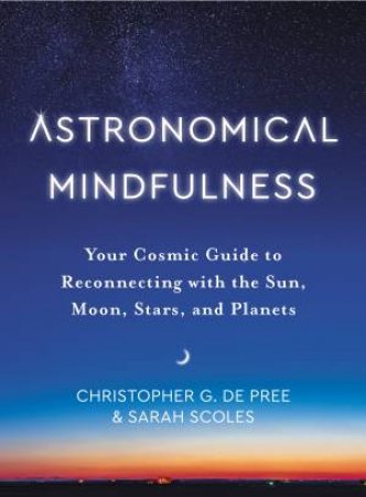 Astronomical Mindfulness: Your Cosmic Guide To Reconnecting With The Sun, Moon, Stars, And Planets by Christopher G De Pree & Sarah Scoles