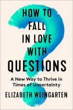How to Fall in Love with Questions A New Way to Thrive in Times of Uncertainty
