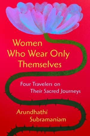 Women Who Wear Only Themselves: Four Travelers on Their Sacred Journeys by Arundhathi Subramaniam