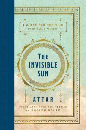 The Invisible Sun: A Guide for the Soul from Rumi's Master by Attar & Sholeh Wolpe