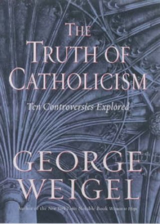 The Truth Of Catholicism: Ten Controversies Explored by George Weigel