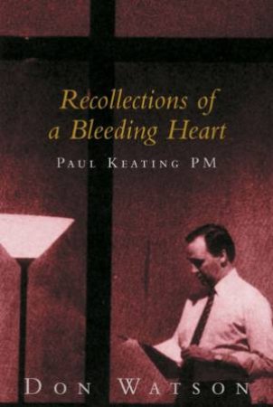 Recollections Of A Bleeding Heart: Paul Keating PM by Don Watson
