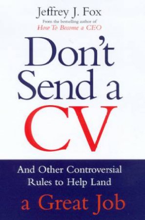 Don't Send A CV: And Other Controversial Rules To Help Land A Great Job by Jeffrey J Fox