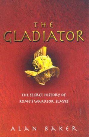 The Gladiator: The Secret History Of Rome's Warrior Slaves by Alan Baker