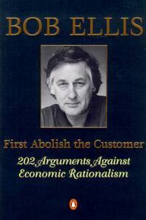 First Abolish the Customer: 202 Arguments Against Economic Rationalism by Bob Ellis