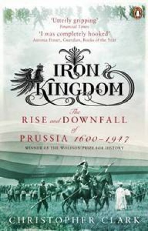 Iron Kingdom: The Rise & Downfall of Prussia, 1600-1947 by Christopher Clark