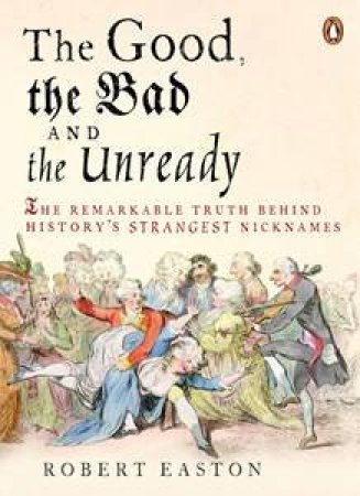 Good, the Bad and the Unready: The Remarkable Truth Behind History's Strangest Nicknames by Robert Easton