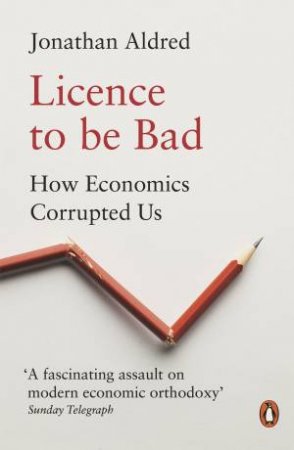 Licence To Be Bad: How Economics Corrupted Us by Jonathan Aldred