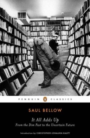 It All Adds Up: From the Dim Past to the Uncertain Future by Saul Bellow