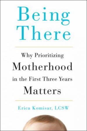 Being There: Why Prioritizing Motherhood in the First Three Years Matters by Erica Komisar