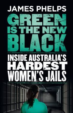Green Is The New Black: Inside Australia's Hardest Women's Jails by James Phelps