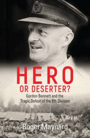 Hero Or Deserter?: Gordon Bennett And The Tragic Defeat Of The 8th Division by Roger Maynard