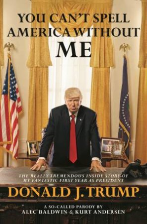 You Can't Spell America Without Me: The Really Tremendous Inside Story Of My Fantastic First Year As President Donald J. Trump by Alec Baldwin & Kurt Andersen