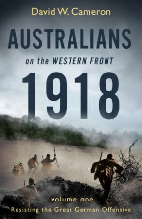 Australians On The Western Front 1918 Volume I: Resisting The Great German Offensive by David W. Cameron