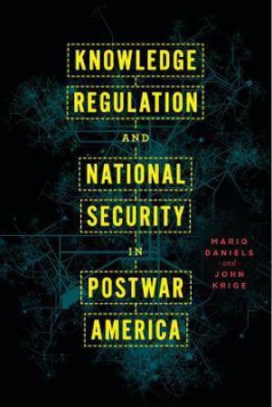 Knowledge Regulation And National Security In Postwar America by Mario Daniels & John Krige