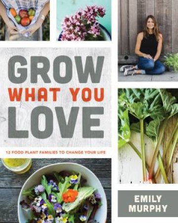 Grow What You Love: 12 Food Plant Families To Change Your Life by Emily Murphy
