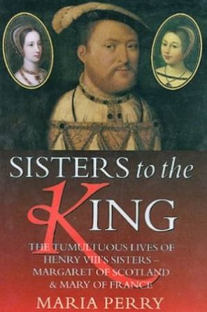 Sisters To The King: The Lives Of Henry VIII's Sisters by Maria Perry