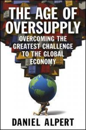 The Age of Oversupply: Overcoming the Greatest Challenge to the Global Economy by Daniel Alpert