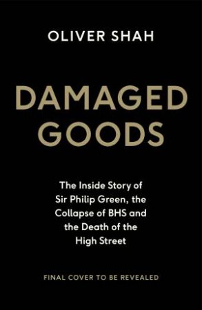Damaged Goods: The Inside Story of Sir Philip Green, the Collapse of BHS and the Death of the High Street by Oliver Shah