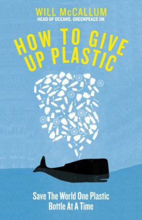 How To Give Up Plastic: A Guide To Saving The World, One Plastic Bottle At A Time by Will McCallum
